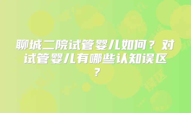聊城二院试管婴儿如何？对试管婴儿有哪些认知误区？