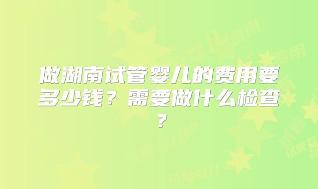 做湖南试管婴儿的费用要多少钱？需要做什么检查？