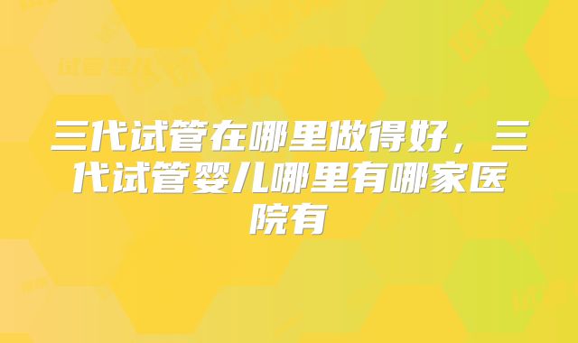 三代试管在哪里做得好,三代试管婴儿哪里有哪家医院有