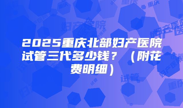 2025重庆北部妇产医院试管三代多少钱？（附花费明细）
