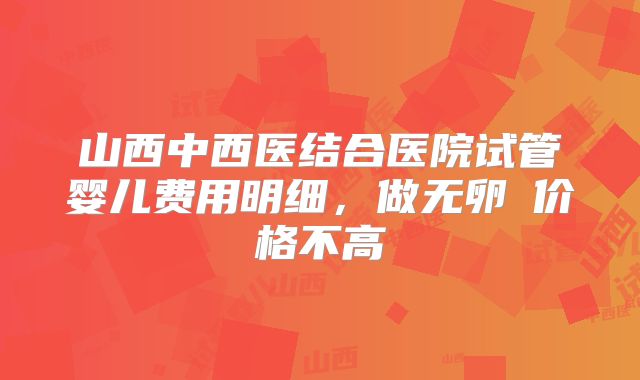 山西中西医结合医院试管婴儿费用明细，做无卵�价格不高