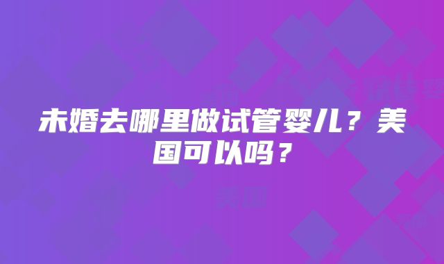 未婚去哪里做试管婴儿?美国可以吗?