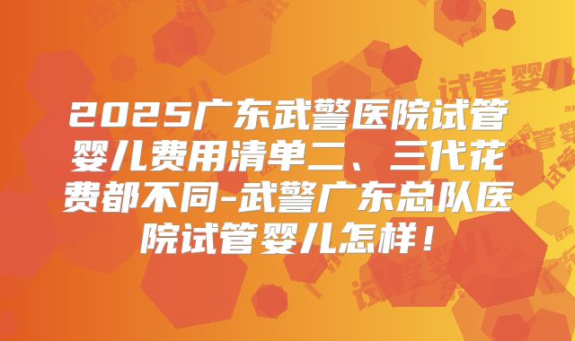 2025广东武警医院试管婴儿费用清单二、三代花费都不同-武警广东总队医院试管婴儿怎样！
