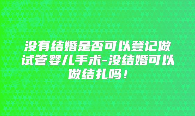 没有结婚是否可以登记做试管婴儿手术-没结婚可以做结扎吗！