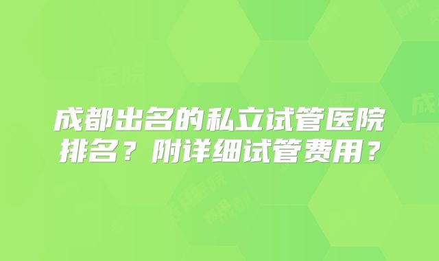 成都出名的私立试管医院排名?附详细试管费用?