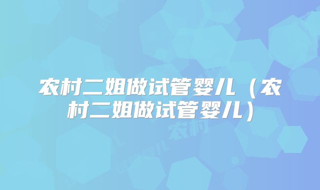 农村二姐做试管婴儿（农村二姐做试管婴儿）