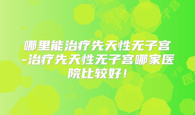 哪里能治疗先天性无子宫-治疗先天性无子宫哪家医院比较好!