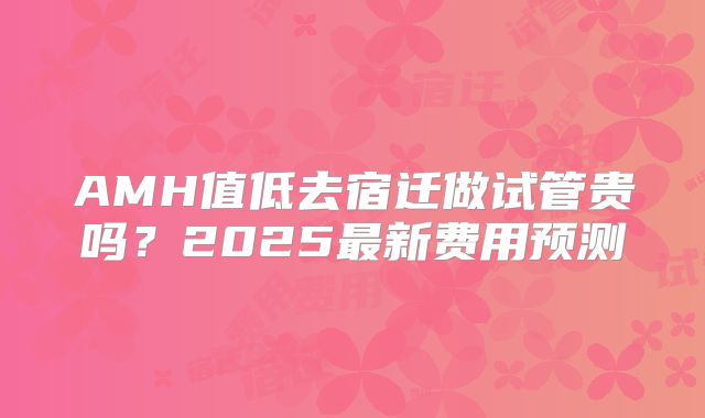 AMH值低去宿迁做试管贵吗?2025最新费用预测