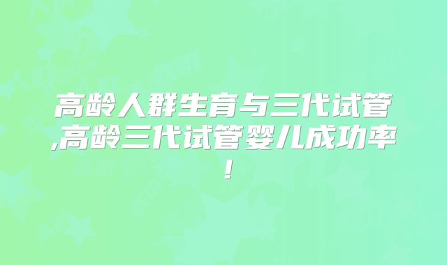 高龄人群生育与三代试管,高龄三代试管婴儿成功率!