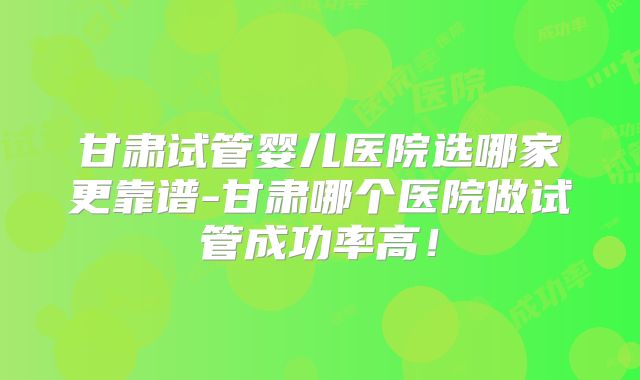 甘肃试管婴儿医院选哪家更靠谱-甘肃哪个医院做试管成功率高！