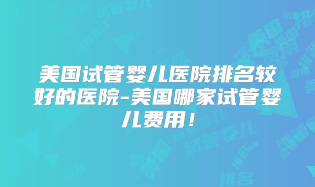 美国试管婴儿医院排名较好的医院-美国哪家试管婴儿费用！