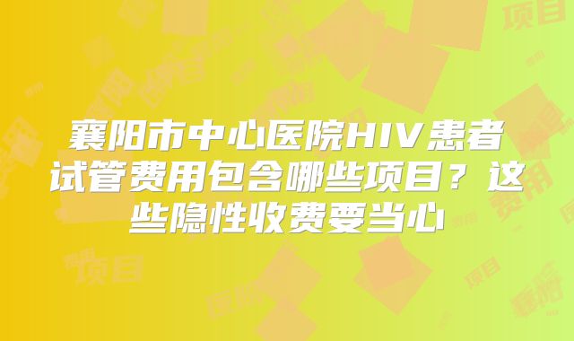 襄阳市中心医院HIV患者试管费用包含哪些项目?这些隐性收费要当心