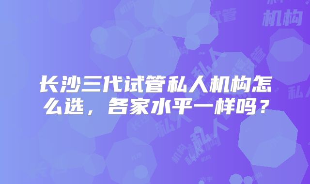 长沙三代试管私人机构怎么选，各家水平一样吗？