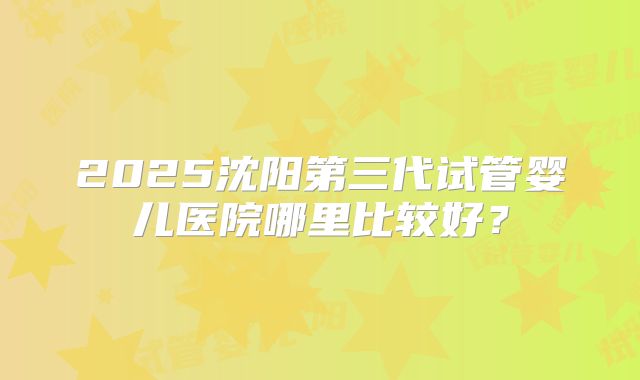 2025沈阳第三代试管婴儿医院哪里比较好？