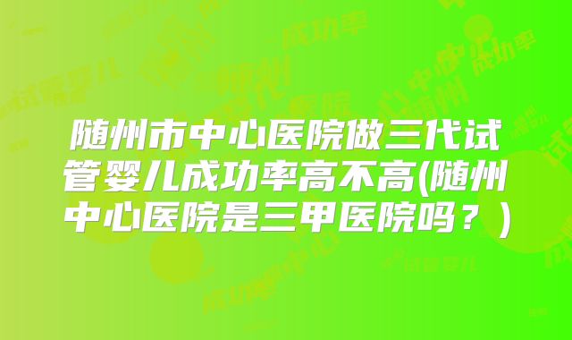 随州市中心医院做三代试管婴儿成功率高不高(随州中心医院是三甲医院吗？)