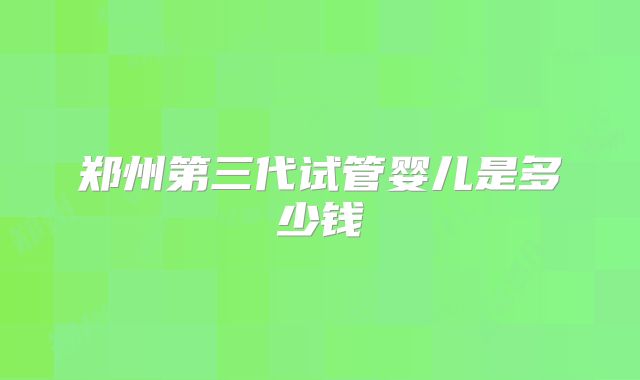 郑州第三代试管婴儿是多少钱