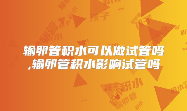 输卵管积水可以做试管吗,输卵管积水影响试管吗