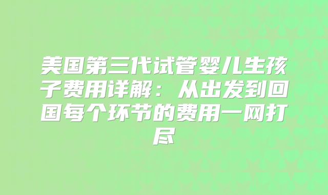 美国第三代试管婴儿生孩子费用详解：从出发到回国每个环节的费用一网打尽