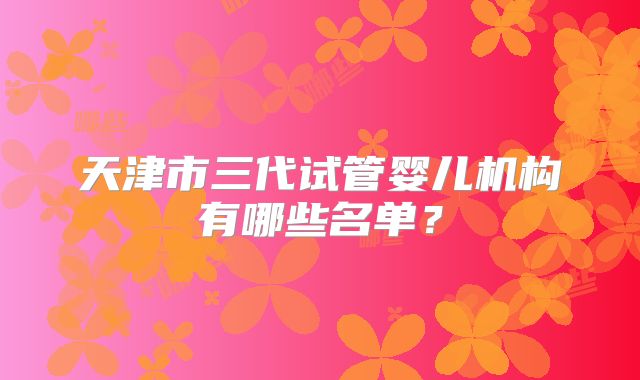 天津市三代试管婴儿机构有哪些名单？