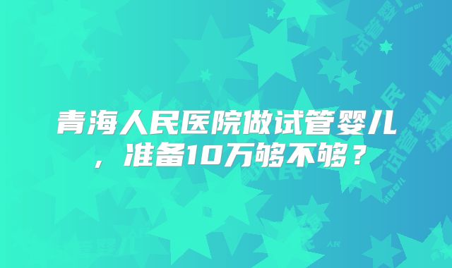 青海人民医院做试管婴儿，准备10万够不够？