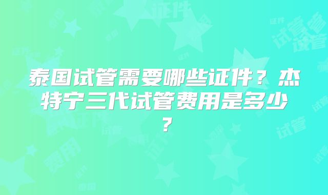 泰国试管需要哪些证件？杰特宁三代试管费用是多少？