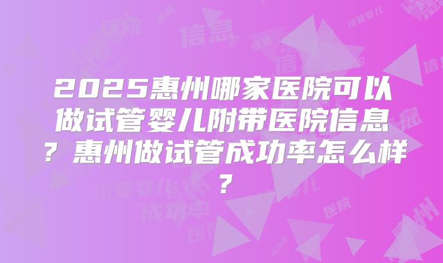 2025惠州哪家医院可以做试管婴儿附带医院信息？惠州做试管成功率怎么样？