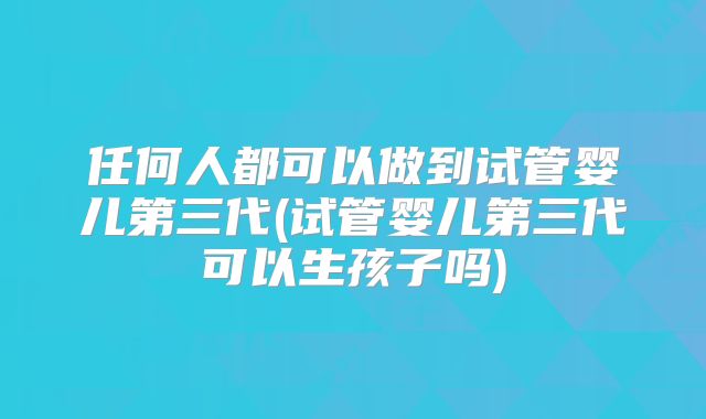 任何人都可以做到试管婴儿第三代(试管婴儿第三代可以生孩子吗)