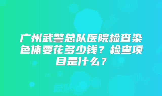 广州武警总队医院检查染色体要花多少钱？检查项目是什么？