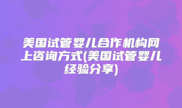 美国试管婴儿合作机构网上咨询方式(美国试管婴儿经验分享)