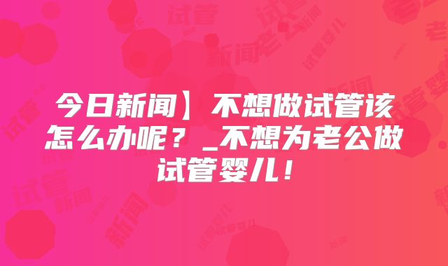 今日新闻】不想做试管该怎么办呢？_不想为老公做试管婴儿！