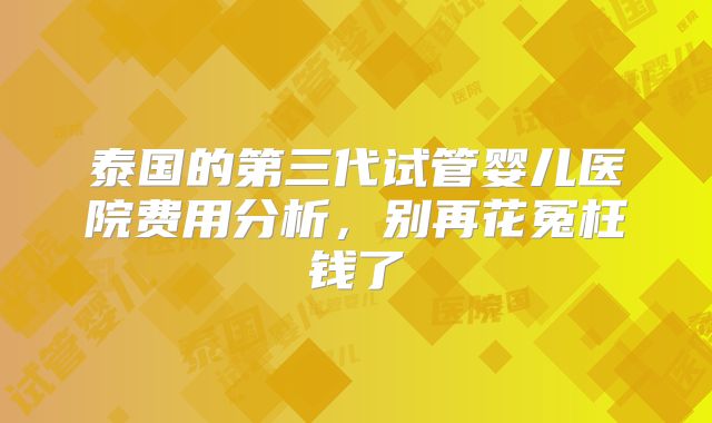 泰国的第三代试管婴儿医院费用分析，别再花冤枉钱了
