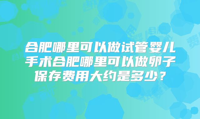 合肥哪里可以做试管婴儿手术合肥哪里可以做卵子保存费用大约是多少?