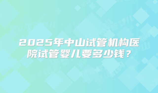 2025年中山试管机构医院试管婴儿要多少钱？