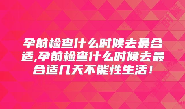 孕前检查什么时候去最合适,孕前检查什么时候去最合适几天不能性生活!