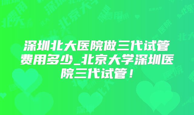 深圳北大医院做三代试管费用多少_北京大学深圳医院三代试管!