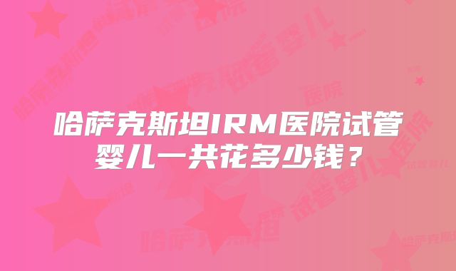 哈萨克斯坦IRM医院试管婴儿一共花多少钱?