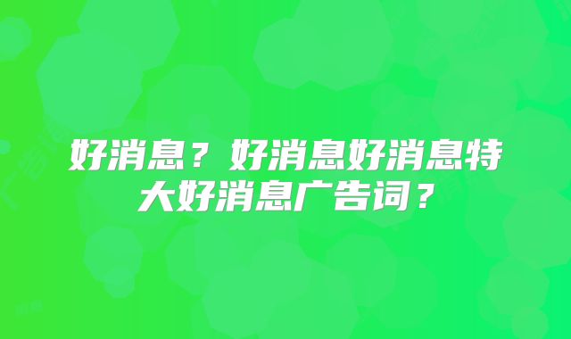 好消息?好消息好消息特大好消息广告词?