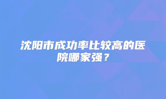 沈阳市成功率比较高的医院哪家强？