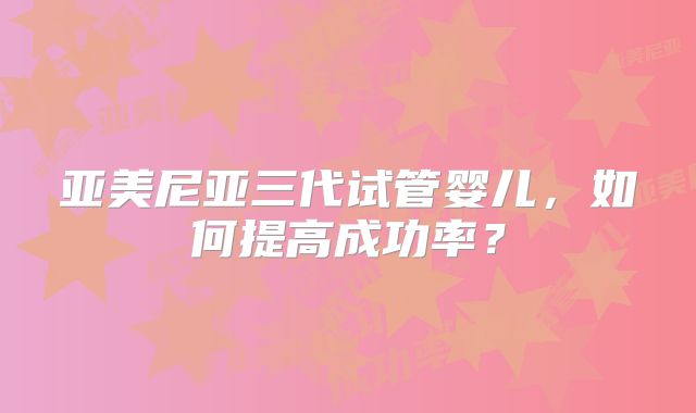 亚美尼亚三代试管婴儿,如何提高成功率?