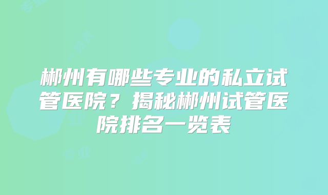 郴州有哪些专业的私立试管医院？揭秘郴州试管医院排名一览表