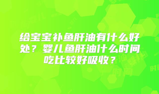 给宝宝补鱼肝油有什么好处？婴儿鱼肝油什么时间吃比较好吸收？