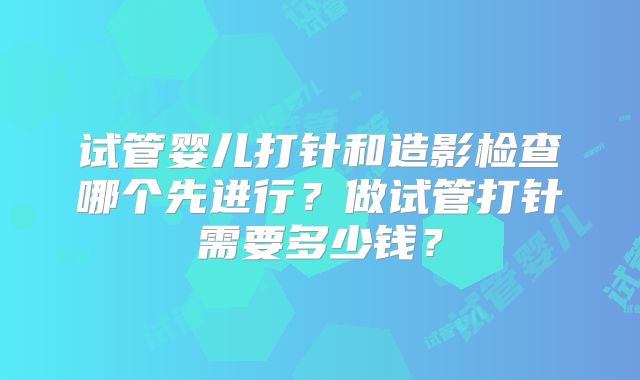 试管婴儿打针和造影检查哪个先进行?做试管打针需要多少钱?