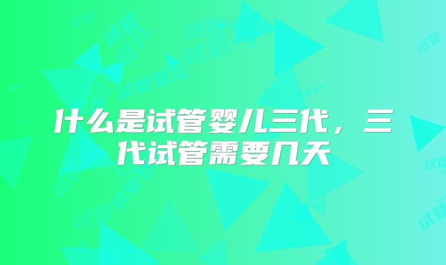 什么是试管婴儿三代,三代试管需要几天