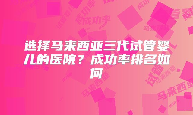 选择马来西亚三代试管婴儿的医院？成功率排名如何