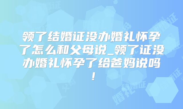 领了结婚证没办婚礼怀孕了怎么和父母说_领了证没办婚礼怀孕了给爸妈说吗！