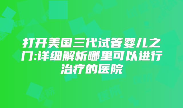 打开美国三代试管婴儿之门:详细解析哪里可以进行治疗的医院