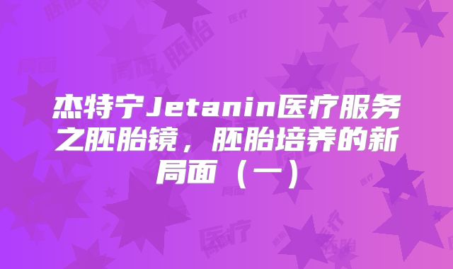 杰特宁Jetanin医疗服务之胚胎镜,胚胎培养的新局面(一)