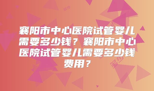 襄阳市中心医院试管婴儿需要多少钱?襄阳市中心医院试管婴儿需要多少钱费用?