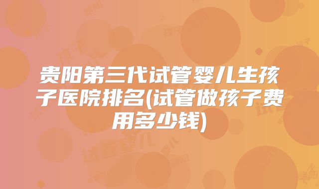 贵阳第三代试管婴儿生孩子医院排名(试管做孩子费用多少钱)