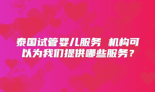 泰国试管婴儿服务 机构可以为我们提供哪些服务?